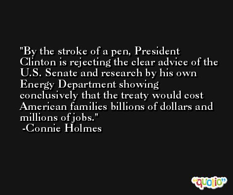 By the stroke of a pen, President Clinton is rejecting the clear advice of the U.S. Senate and research by his own Energy Department showing conclusively that the treaty would cost American families billions of dollars and millions of jobs. -Connie Holmes