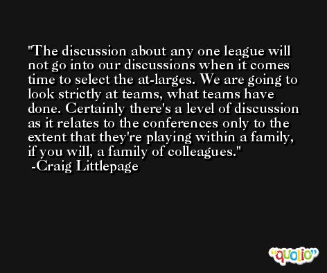 The discussion about any one league will not go into our discussions when it comes time to select the at-larges. We are going to look strictly at teams, what teams have done. Certainly there's a level of discussion as it relates to the conferences only to the extent that they're playing within a family, if you will, a family of colleagues. -Craig Littlepage