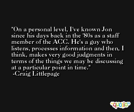 On a personal level, I've known Jon since his days back in the '80s as a staff member of the ACC. He's a guy who listens, processes information and then, I think, makes very good judgments in terms of the things we may be discussing at a particular point in time. -Craig Littlepage