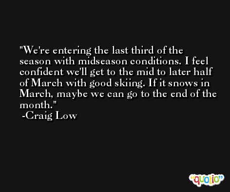We're entering the last third of the season with midseason conditions. I feel confident we'll get to the mid to later half of March with good skiing. If it snows in March, maybe we can go to the end of the month. -Craig Low