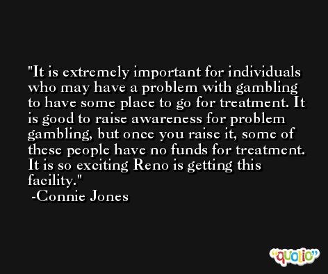 It is extremely important for individuals who may have a problem with gambling to have some place to go for treatment. It is good to raise awareness for problem gambling, but once you raise it, some of these people have no funds for treatment. It is so exciting Reno is getting this facility. -Connie Jones