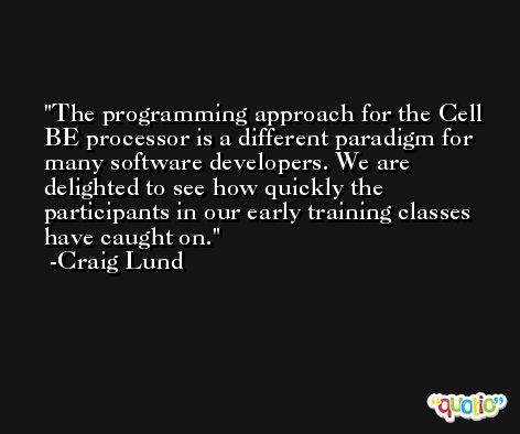 The programming approach for the Cell BE processor is a different paradigm for many software developers. We are delighted to see how quickly the participants in our early training classes have caught on. -Craig Lund