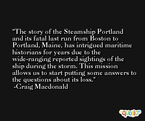 The story of the Steamship Portland and its fatal last run from Boston to Portland, Maine, has intrigued maritime historians for years due to the wide-ranging reported sightings of the ship during the storm. This mission allows us to start putting some answers to the questions about its loss. -Craig Macdonald