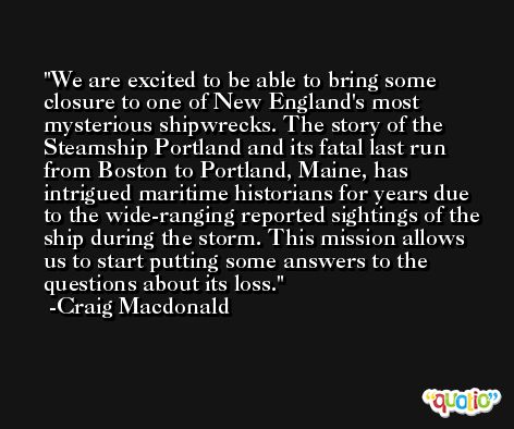 We are excited to be able to bring some closure to one of New England's most mysterious shipwrecks. The story of the Steamship Portland and its fatal last run from Boston to Portland, Maine, has intrigued maritime historians for years due to the wide-ranging reported sightings of the ship during the storm. This mission allows us to start putting some answers to the questions about its loss. -Craig Macdonald