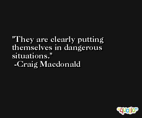 They are clearly putting themselves in dangerous situations. -Craig Macdonald