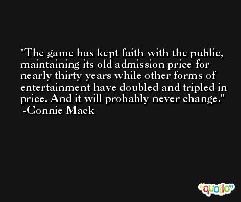 The game has kept faith with the public, maintaining its old admission price for nearly thirty years while other forms of entertainment have doubled and tripled in price. And it will probably never change. -Connie Mack