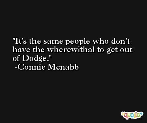 It's the same people who don't have the wherewithal to get out of Dodge. -Connie Mcnabb