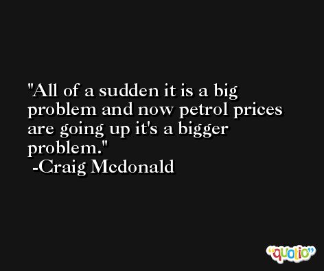 All of a sudden it is a big problem and now petrol prices are going up it's a bigger problem. -Craig Mcdonald