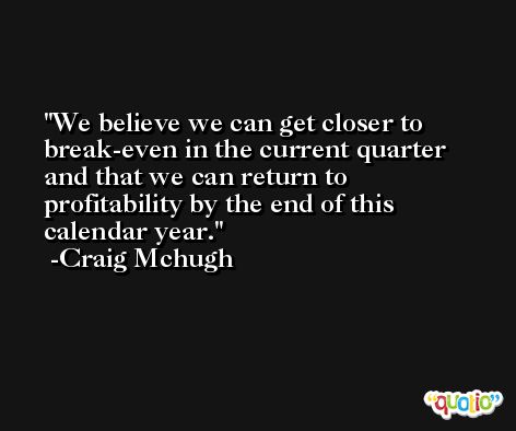 We believe we can get closer to break-even in the current quarter and that we can return to profitability by the end of this calendar year. -Craig Mchugh