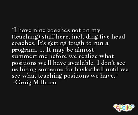 I have nine coaches not on my (teaching) staff here, including five head coaches. It's getting tough to run a program. ... It may be almost summertime before we realize what positions we'll have available. I don't see us hiring someone for basketball until we see what teaching positions we have. -Craig Milburn