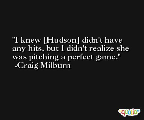 I knew [Hudson] didn't have any hits, but I didn't realize she was pitching a perfect game. -Craig Milburn
