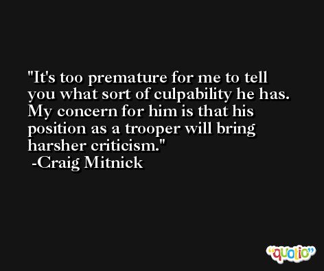 It's too premature for me to tell you what sort of culpability he has. My concern for him is that his position as a trooper will bring harsher criticism. -Craig Mitnick
