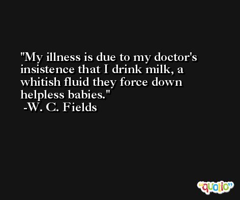My illness is due to my doctor's insistence that I drink milk, a whitish fluid they force down helpless babies. -W. C. Fields