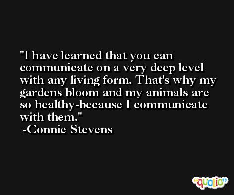 I have learned that you can communicate on a very deep level with any living form. That's why my gardens bloom and my animals are so healthy-because I communicate with them. -Connie Stevens