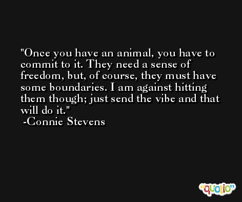 Once you have an animal, you have to commit to it. They need a sense of freedom, but, of course, they must have some boundaries. I am against hitting them though; just send the vibe and that will do it. -Connie Stevens