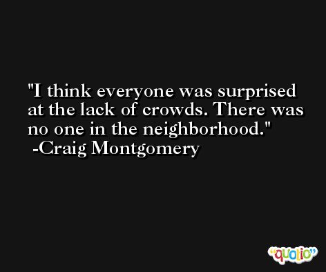 I think everyone was surprised at the lack of crowds. There was no one in the neighborhood. -Craig Montgomery