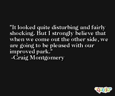 It looked quite disturbing and fairly shocking. But I strongly believe that when we come out the other side, we are going to be pleased with our improved park. -Craig Montgomery