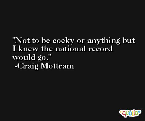 Not to be cocky or anything but I knew the national record would go. -Craig Mottram