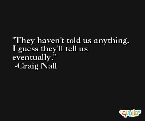 They haven't told us anything. I guess they'll tell us eventually. -Craig Nall