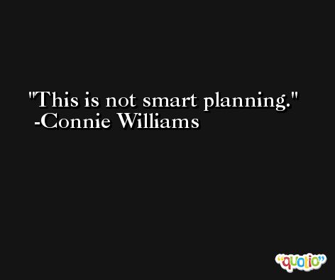 This is not smart planning. -Connie Williams