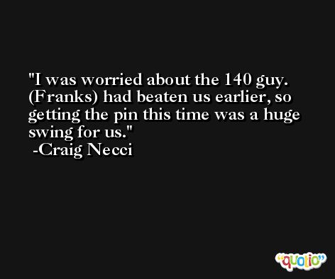 I was worried about the 140 guy. (Franks) had beaten us earlier, so getting the pin this time was a huge swing for us. -Craig Necci