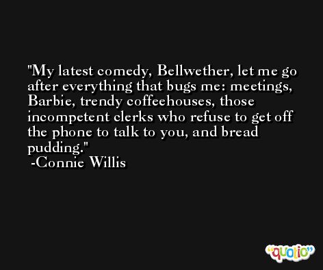My latest comedy, Bellwether, let me go after everything that bugs me: meetings, Barbie, trendy coffeehouses, those incompetent clerks who refuse to get off the phone to talk to you, and bread pudding. -Connie Willis