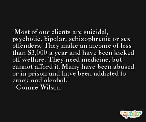 Most of our clients are suicidal, psychotic, bipolar, schizophrenic or sex offenders. They make an income of less than $3,000 a year and have been kicked off welfare. They need medicine, but cannot afford it. Many have been abused or in prison and have been addicted to crack and alcohol. -Connie Wilson