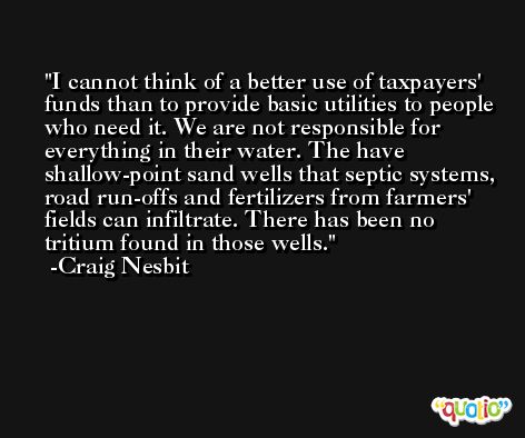 I cannot think of a better use of taxpayers' funds than to provide basic utilities to people who need it. We are not responsible for everything in their water. The have shallow-point sand wells that septic systems, road run-offs and fertilizers from farmers' fields can infiltrate. There has been no tritium found in those wells. -Craig Nesbit