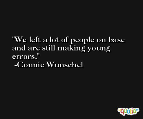 We left a lot of people on base and are still making young errors. -Connie Wunschel