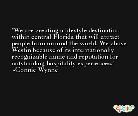 We are creating a lifestyle destination within central Florida that will attract people from around the world. We chose Westin because of its internationally recognizable name and reputation for outstanding hospitality experiences. -Connie Wynne