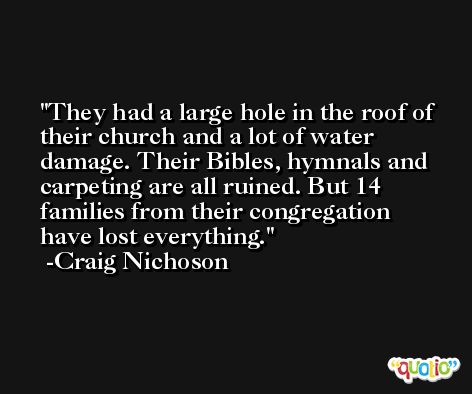 They had a large hole in the roof of their church and a lot of water damage. Their Bibles, hymnals and carpeting are all ruined. But 14 families from their congregation have lost everything. -Craig Nichoson