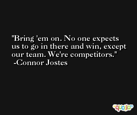 Bring 'em on. No one expects us to go in there and win, except our team. We're competitors. -Connor Jostes