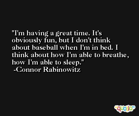 I'm having a great time. It's obviously fun, but I don't think about baseball when I'm in bed. I think about how I'm able to breathe, how I'm able to sleep. -Connor Rabinowitz