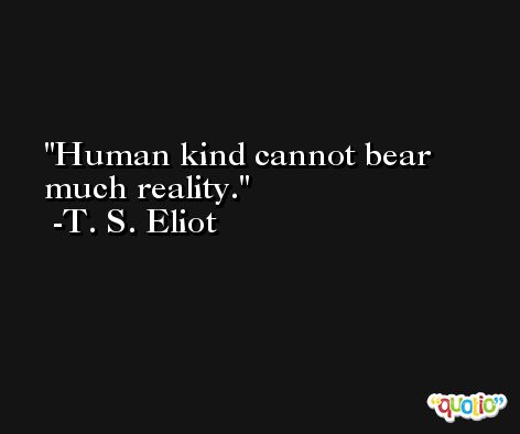 Human kind cannot bear much reality. -T. S. Eliot