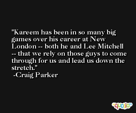 Kareem has been in so many big games over his career at New London -- both he and Lee Mitchell -- that we rely on those guys to come through for us and lead us down the stretch. -Craig Parker