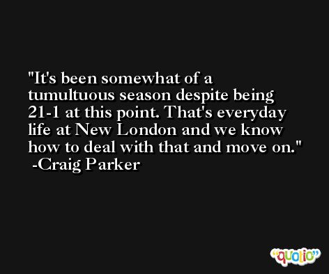 It's been somewhat of a tumultuous season despite being 21-1 at this point. That's everyday life at New London and we know how to deal with that and move on. -Craig Parker