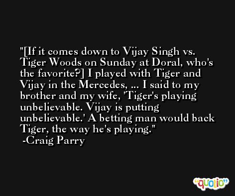 [If it comes down to Vijay Singh vs. Tiger Woods on Sunday at Doral, who's the favorite?] I played with Tiger and Vijay in the Mercedes, ... I said to my brother and my wife, 'Tiger's playing unbelievable. Vijay is putting unbelievable.' A betting man would back Tiger, the way he's playing. -Craig Parry