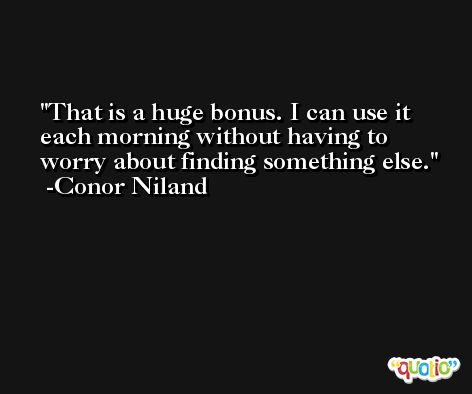 That is a huge bonus. I can use it each morning without having to worry about finding something else. -Conor Niland