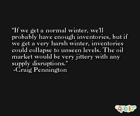 If we get a normal winter, we'll probably have enough inventories, but if we get a very harsh winter, inventories could collapse to unseen levels. The oil market would be very jittery with any supply disruptions. -Craig Pennington