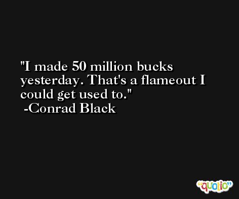 I made 50 million bucks yesterday. That's a flameout I could get used to. -Conrad Black