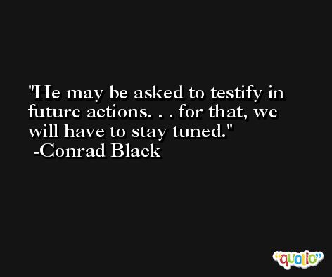 He may be asked to testify in future actions. . . for that, we will have to stay tuned. -Conrad Black