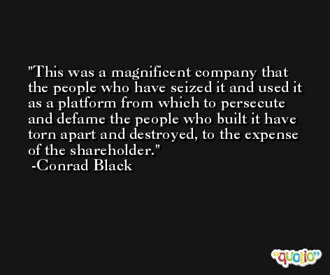 This was a magnificent company that the people who have seized it and used it as a platform from which to persecute and defame the people who built it have torn apart and destroyed, to the expense of the shareholder. -Conrad Black
