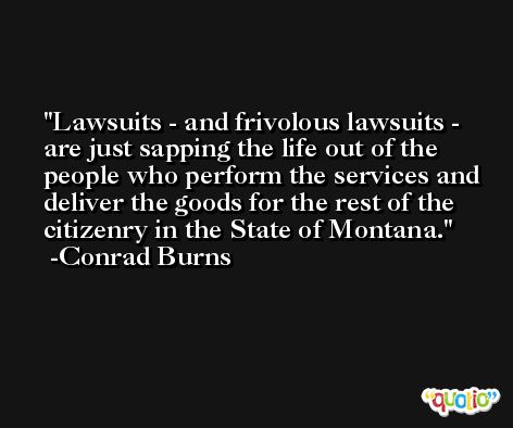 Lawsuits - and frivolous lawsuits - are just sapping the life out of the people who perform the services and deliver the goods for the rest of the citizenry in the State of Montana. -Conrad Burns