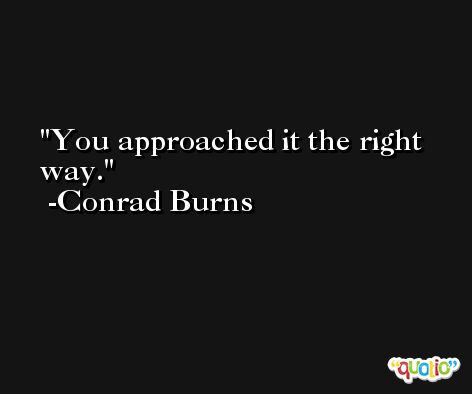 You approached it the right way. -Conrad Burns
