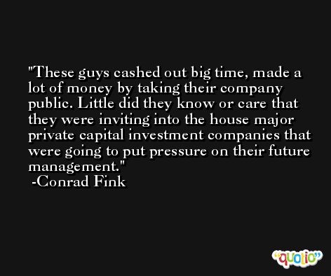 These guys cashed out big time, made a lot of money by taking their company public. Little did they know or care that they were inviting into the house major private capital investment companies that were going to put pressure on their future management. -Conrad Fink
