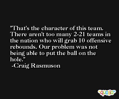 That's the character of this team. There aren't too many 2-21 teams in the nation who will grab 10 offensive rebounds. Our problem was not being able to put the ball on the hole. -Craig Rasmuson