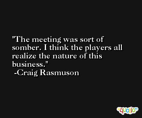 The meeting was sort of somber. I think the players all realize the nature of this business. -Craig Rasmuson