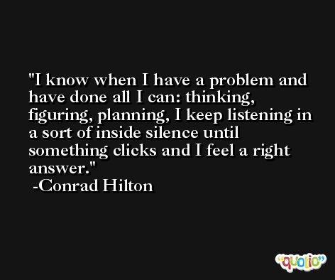 I know when I have a problem and have done all I can: thinking, figuring, planning, I keep listening in a sort of inside silence until something clicks and I feel a right answer. -Conrad Hilton