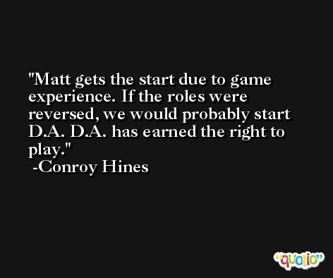 Matt gets the start due to game experience. If the roles were reversed, we would probably start D.A. D.A. has earned the right to play. -Conroy Hines