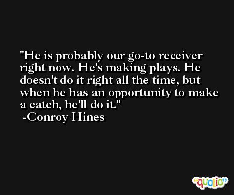 He is probably our go-to receiver right now. He's making plays. He doesn't do it right all the time, but when he has an opportunity to make a catch, he'll do it. -Conroy Hines